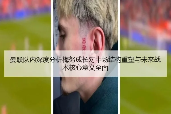 曼联队内深度分析梅努成长对中场结构重塑与未来战术核心意义全面