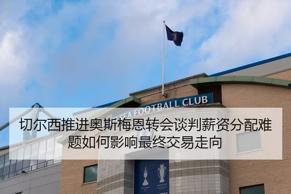 切尔西推进奥斯梅恩转会谈判薪资分配难题如何影响最终交易走向